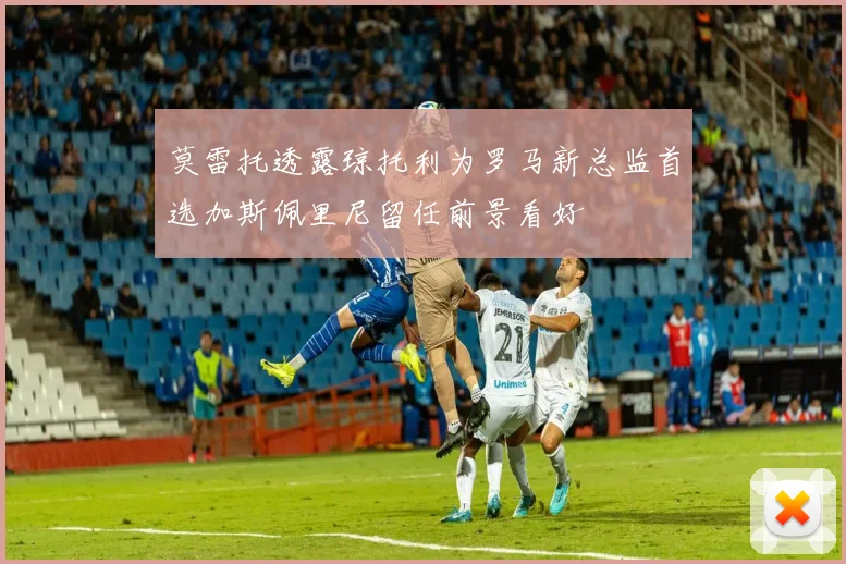 莫雷托透露琼托利为罗马新总监首选加斯佩里尼留任前景看好